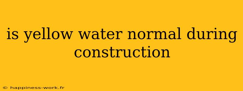 is yellow water normal during construction